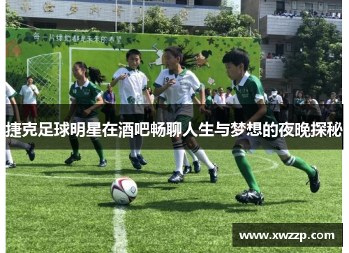 捷克足球明星在酒吧畅聊人生与梦想的夜晚探秘