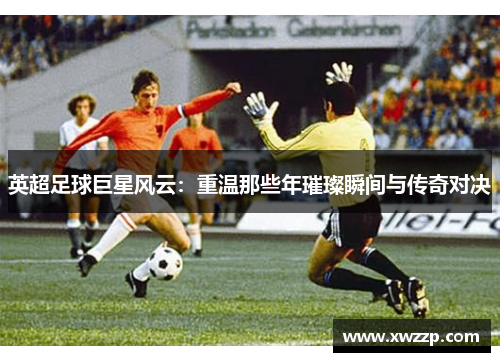 英超足球巨星风云：重温那些年璀璨瞬间与传奇对决