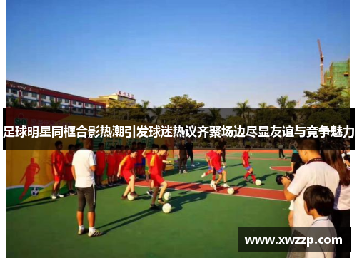 足球明星同框合影热潮引发球迷热议齐聚场边尽显友谊与竞争魅力