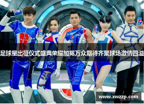足球星出征仪式盛典荣耀加冕万众期待齐聚球场激情四溢
