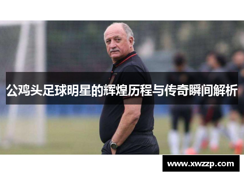 公鸡头足球明星的辉煌历程与传奇瞬间解析