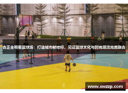 合正全明星篮球场：打造城市新地标，见证篮球文化与时尚潮流完美融合