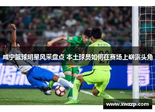 咸宁篮球明星风采盘点 本土球员如何在赛场上崭露头角