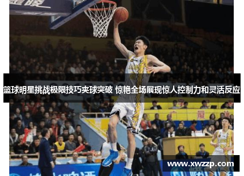 篮球明星挑战极限技巧夹球突破 惊艳全场展现惊人控制力和灵活反应