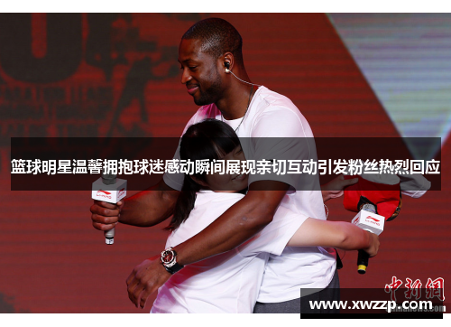 篮球明星温馨拥抱球迷感动瞬间展现亲切互动引发粉丝热烈回应