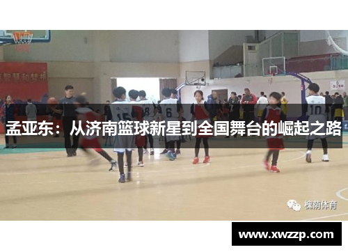 孟亚东：从济南篮球新星到全国舞台的崛起之路